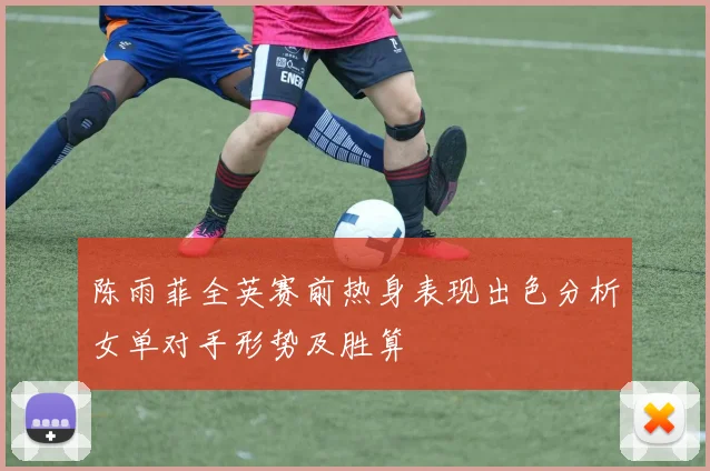 陈雨菲全英赛前热身表现出色分析女单对手形势及胜算