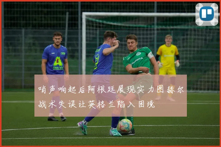 哨声响起后阿根廷展现实力图赫尔战术失误让英格兰陷入困境