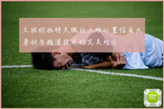 文班的独特天赋让人难以置信高大身材与精湛技术的完美结合