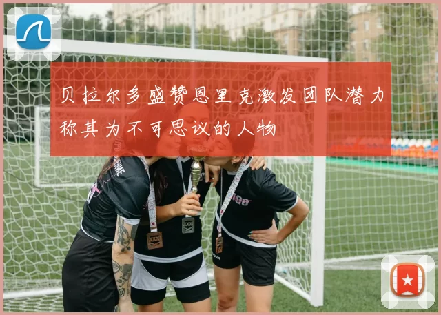 贝拉尔多盛赞恩里克激发团队潜力称其为不可思议的人物