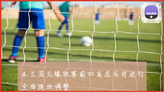 米兰若无缘联赛前四高层或将进行全面换血调整