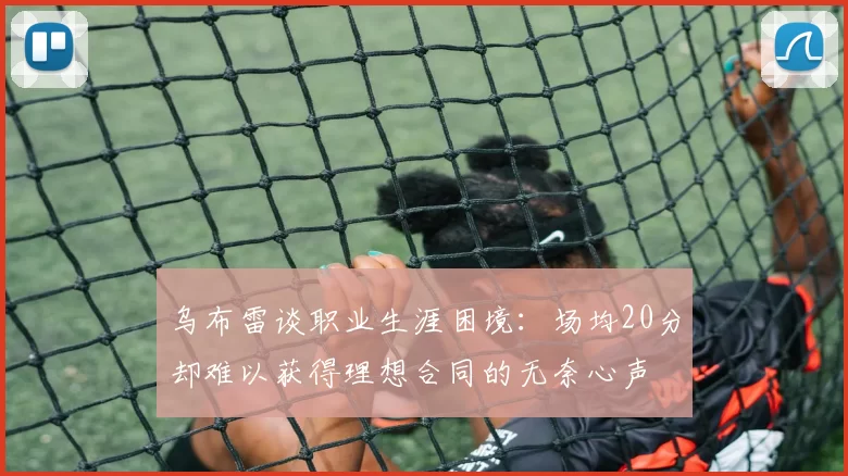 乌布雷谈职业生涯困境：场均20分却难以获得理想合同的无奈心声