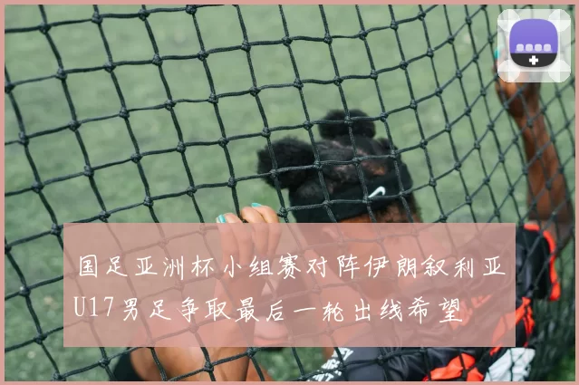 国足亚洲杯小组赛对阵伊朗叙利亚U17男足争取最后一轮出线希望