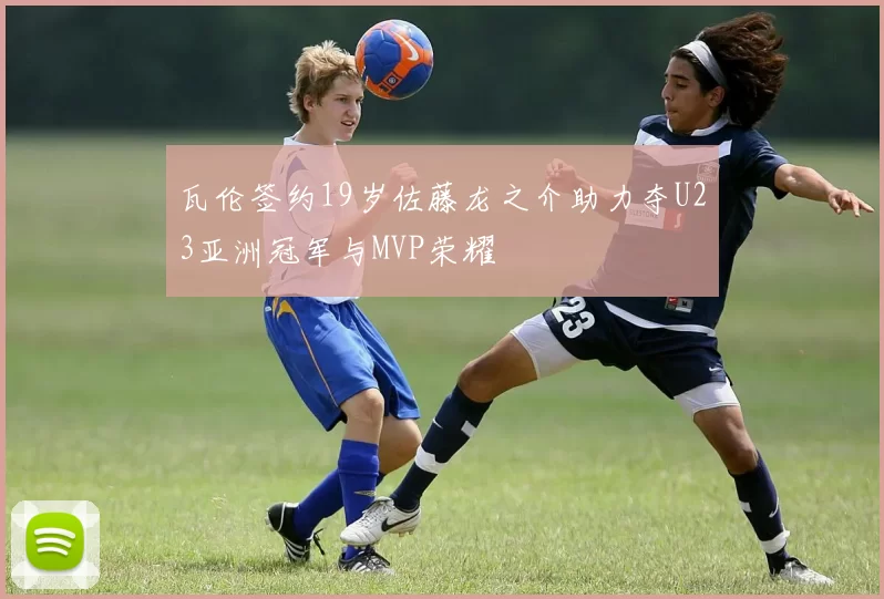 瓦伦签约19岁佐藤龙之介助力夺U23亚洲冠军与MVP荣耀