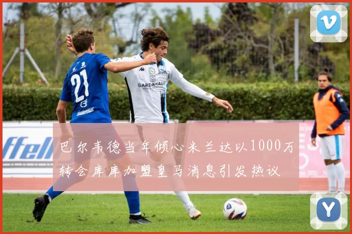巴尔韦德当年倾心米兰达以1000万转会库库加盟皇马消息引发热议