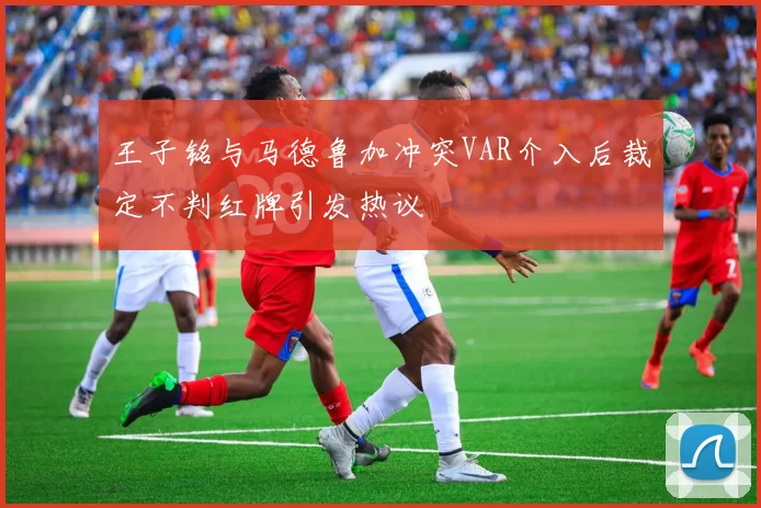 王子铭与马德鲁加冲突VAR介入后裁定不判红牌引发热议