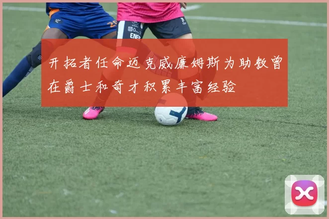 开拓者任命迈克威廉姆斯为助教曾在爵士和奇才积累丰富经验