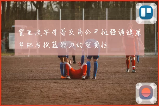 霍里谈字母哥交易公平性强调健康年纪与投篮能力的重要性