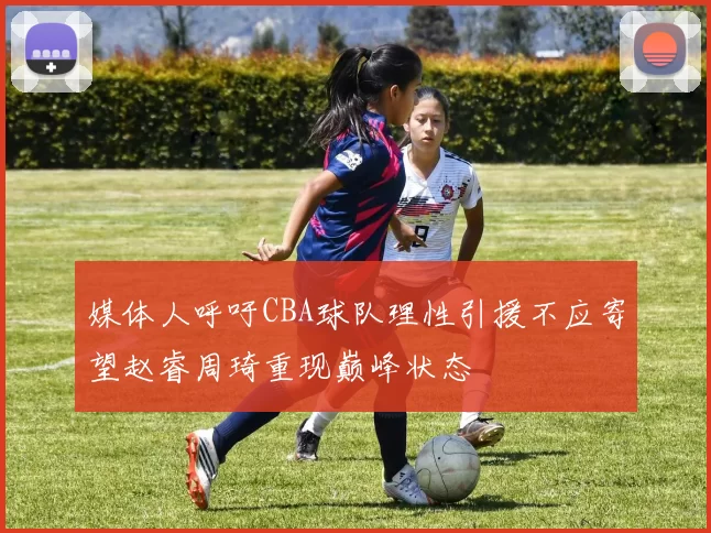 媒体人呼吁CBA球队理性引援不应寄望赵睿周琦重现巅峰状态