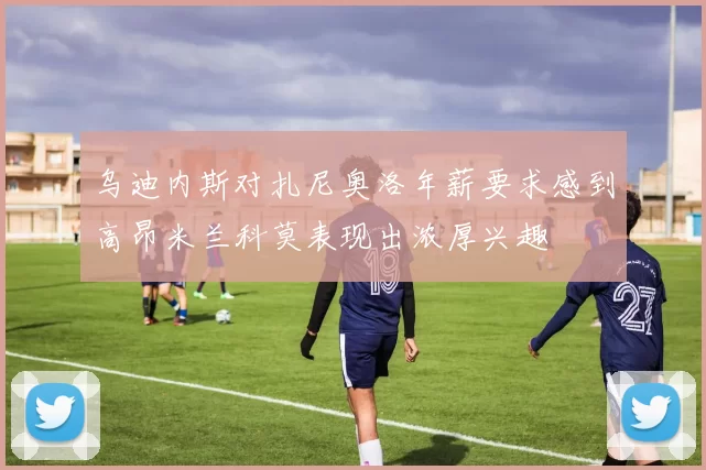 乌迪内斯对扎尼奥洛年薪要求感到高昂米兰科莫表现出浓厚兴趣