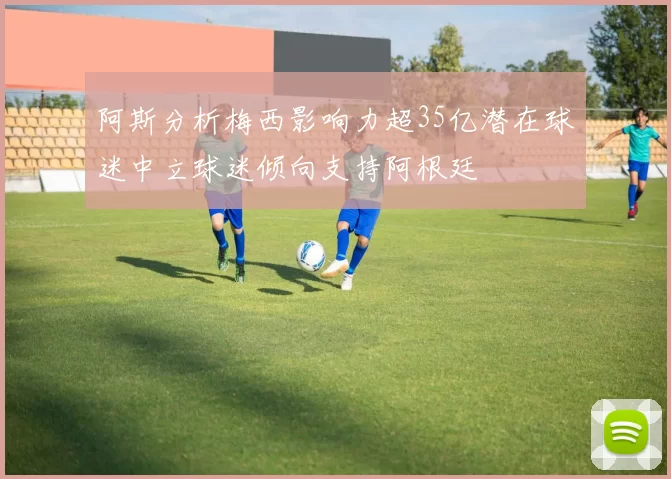 阿斯分析梅西影响力超35亿潜在球迷中立球迷倾向支持阿根廷