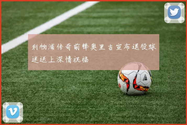 利物浦传奇前锋奥里吉宣布退役球迷送上深情祝福