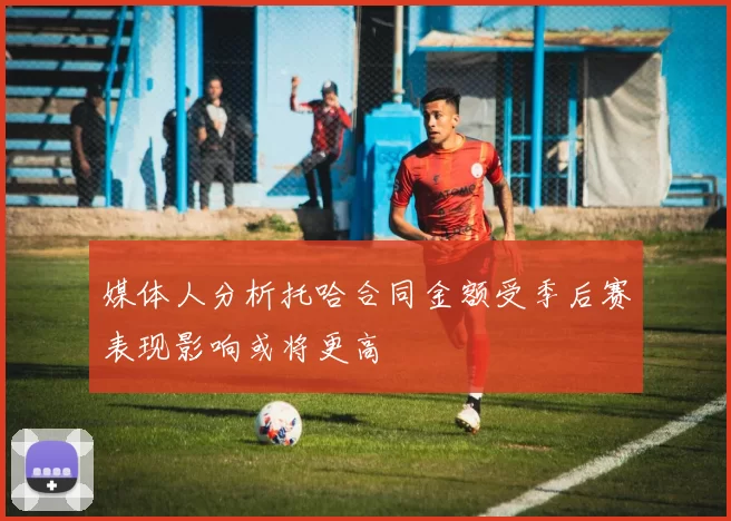 媒体人分析托哈合同金额受季后赛表现影响或将更高