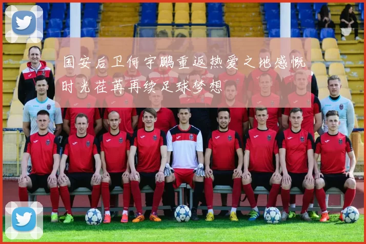 国安后卫何宇鹏重返热爱之地感慨时光荏苒再续足球梦想