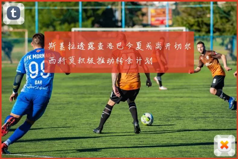 斯基拉透露查洛巴今夏或离开切尔西科莫积极推动转会计划