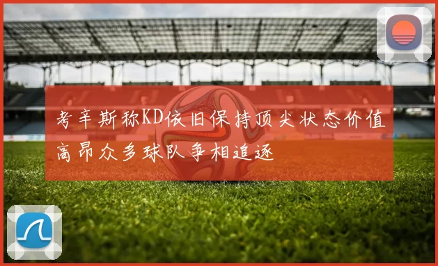 考辛斯称KD依旧保持顶尖状态价值高昂众多球队争相追逐