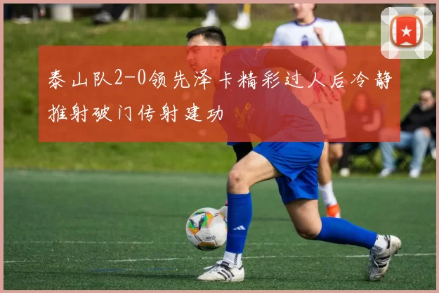 泰山队2-0领先泽卡精彩过人后冷静推射破门传射建功