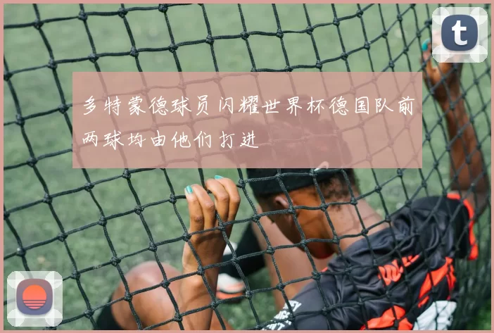 多特蒙德球员闪耀世界杯德国队前两球均由他们打进