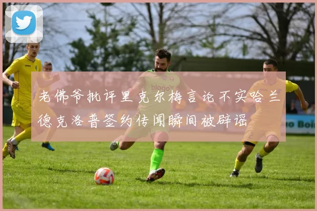 老佛爷批评里克尔梅言论不实哈兰德克洛普签约传闻瞬间被辟谣