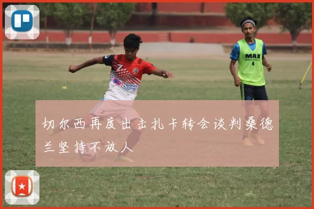 切尔西再度出击扎卡转会谈判桑德兰坚持不放人
