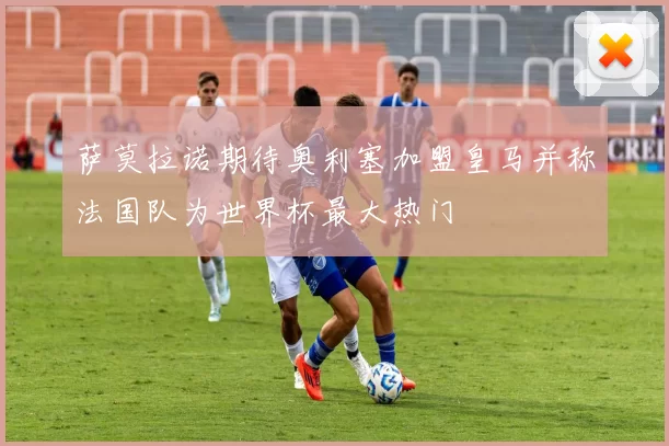 萨莫拉诺期待奥利塞加盟皇马并称法国队为世界杯最大热门