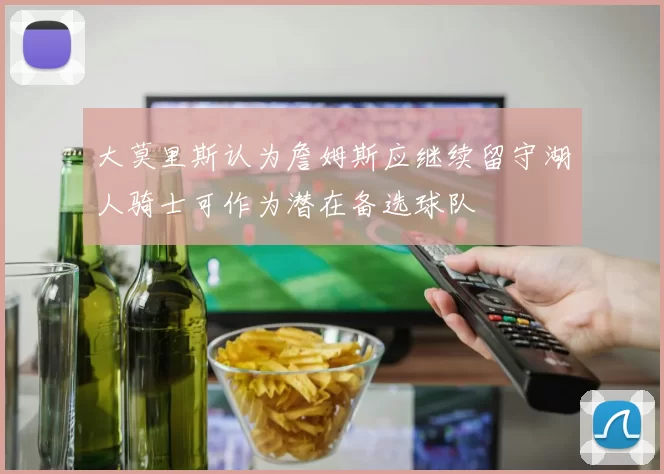 大莫里斯认为詹姆斯应继续留守湖人骑士可作为潜在备选球队